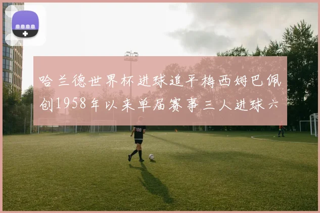 哈兰德世界杯进球追平梅西姆巴佩创1958年以来单届赛事三人进球六次新纪录